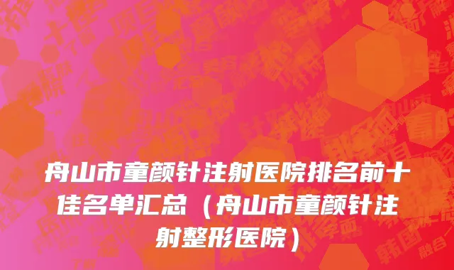 舟山市童颜针注射医院排名前十佳名单汇总（舟山市童颜针注射整形医院）