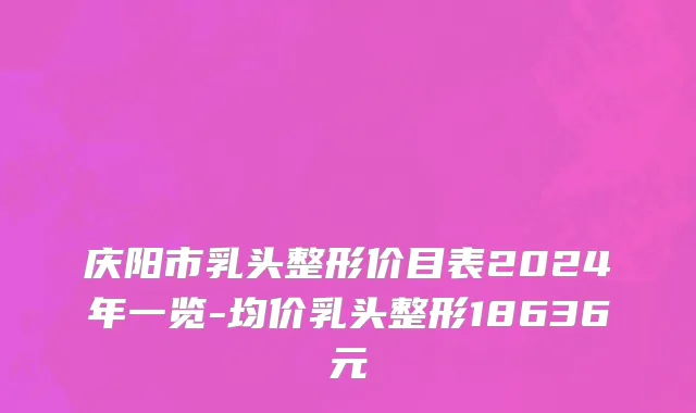庆阳市乳头整形价目表2024年一览-均价乳头整形18636元