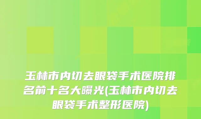 玉林市内切去眼袋手术医院排名前十名大曝光(玉林市内切去眼袋手术整形医院)