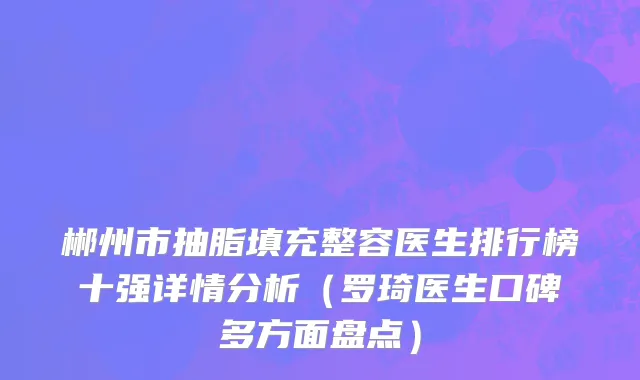 郴州市抽脂填充整容医生排行榜十强详情分析（罗琦医生口碑多方面盘点）