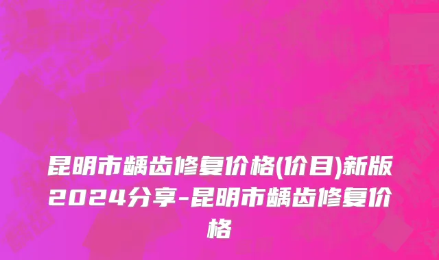 昆明市龋齿修复价格(价目)新版2024分享-昆明市龋齿修复价格
