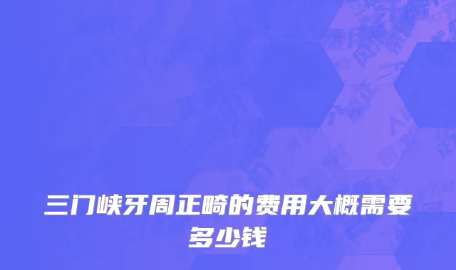 三门峡牙周正畸的费用大概需要多少钱