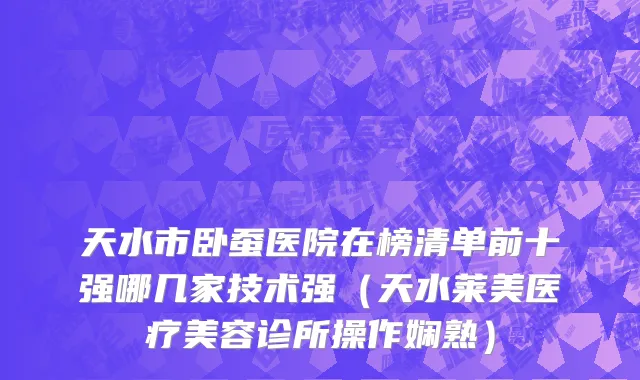 天水市卧蚕医院在榜清单前十强哪几家技术强（天水莱美医疗美容诊所操作娴熟）