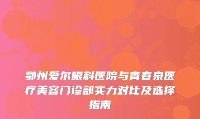 鄂州爱尔眼科医院与青春泉医疗美容门诊部实力对比及选择指南