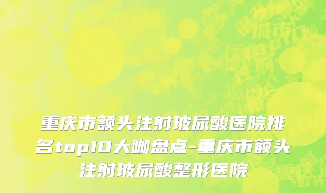 重庆市额头注射玻尿酸医院排名top10大咖盘点-重庆市额头注射玻尿酸整形医院