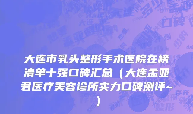 大连市乳头整形手术医院在榜清单十强口碑汇总（大连孟亚君医疗美容诊所实力口碑测评~）