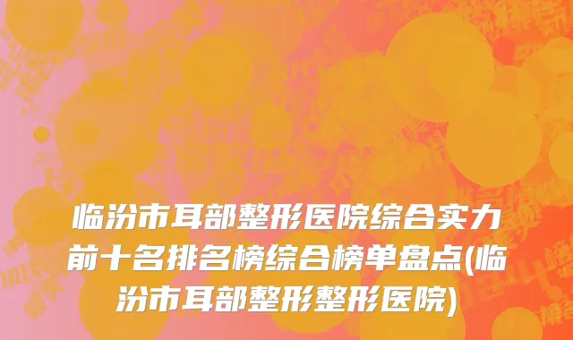 临汾市耳部整形医院综合实力前十名排名榜综合榜单盘点(临汾市耳部整形整形医院)