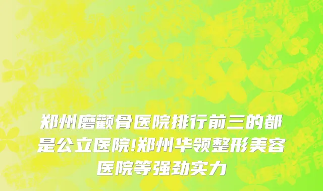 郑州磨颧骨医院排行前三的都是公立医院!郑州华领整形美容医院等强劲实力