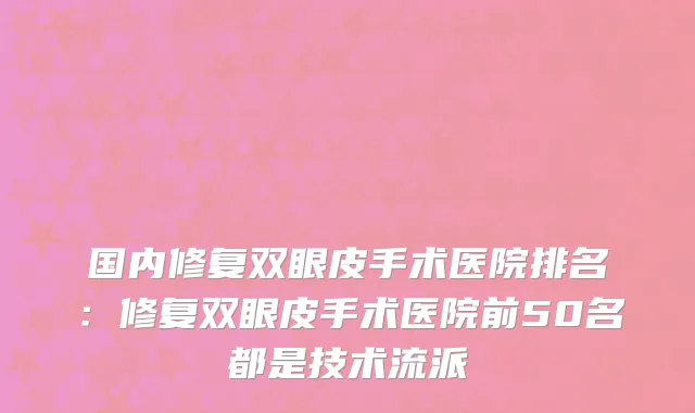 国内修复双眼皮手术医院排名：修复双眼皮手术医院前50名都是技术流派