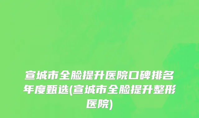宣城市全脸提升医院口碑排名年度甄选(宣城市全脸提升整形医院)