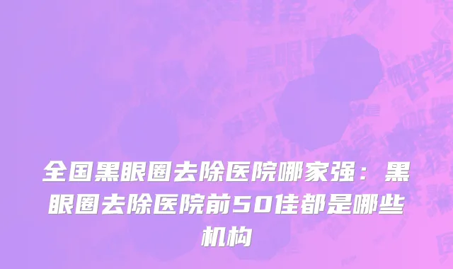 全国黑眼圈去除医院哪家强：黑眼圈去除医院前50佳都是哪些机构