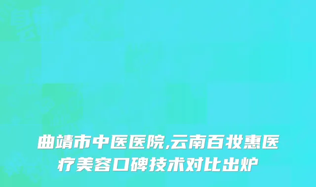 曲靖市中医医院,云南百妆惠医疗美容口碑技术对比出炉