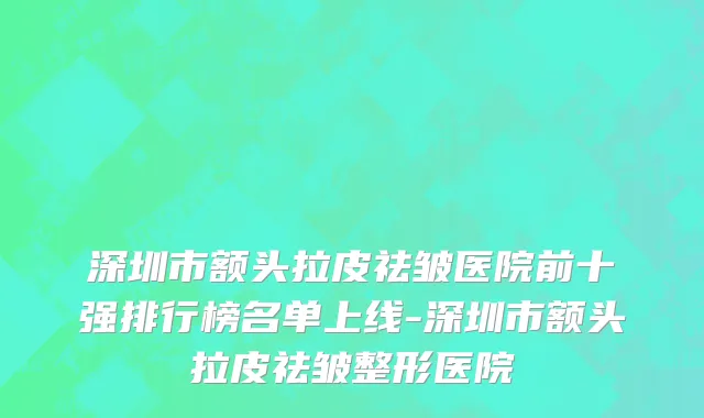 深圳市额头拉皮祛皱医院前十强排行榜名单上线-深圳市额头拉皮祛皱整形医院
