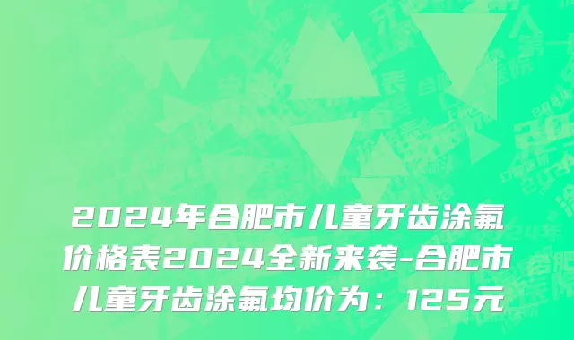 2024年合肥市儿童牙齿涂氟价格表2024全新来袭-合肥市儿童牙齿涂氟均价为：125元