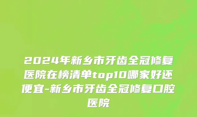 2024年新乡市牙齿全冠修复医院在榜清单top10哪家好还便宜-新乡市牙齿全冠修复口腔医院