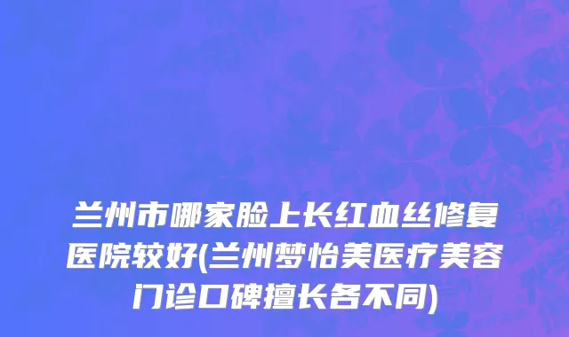 兰州市哪家脸上长红血丝修复医院较好(兰州梦怡美医疗美容门诊口碑擅长各不同)