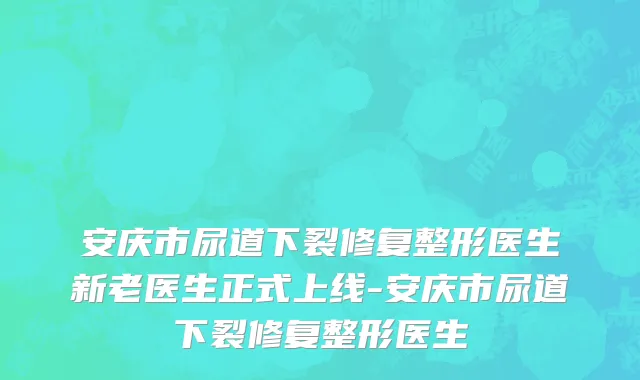 安庆市尿道下裂修复整形医生新老医生正式上线-安庆市尿道下裂修复整形医生