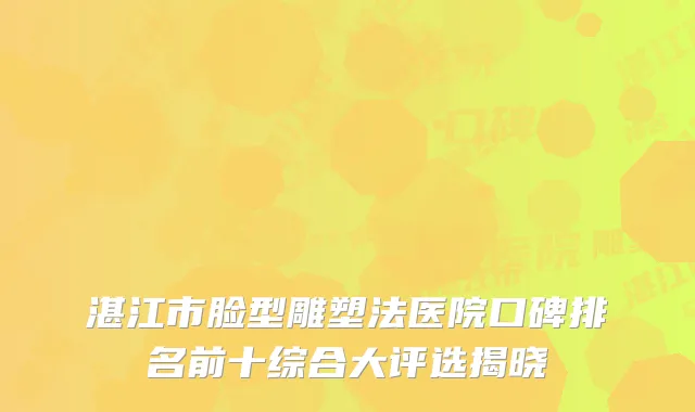 湛江市脸型雕塑法医院口碑排名前十综合大评选揭晓