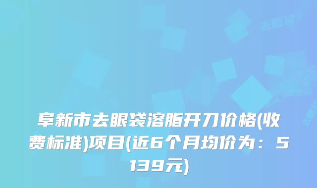 阜新市去眼袋溶脂开刀价格(收费标准)项目(近6个月均价为：5139元)