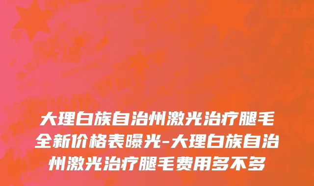 大理白族自治州激光治疗腿毛全新价格表曝光-大理白族自治州激光治疗腿毛费用多不多