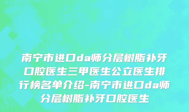南宁市进口da师分层树脂补牙口腔医生三甲医生公立医生排行榜名单介绍-南宁市进口da师分层树脂补牙口腔医生