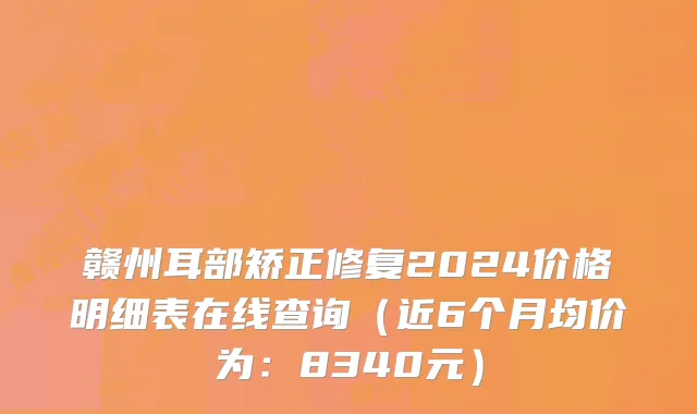 赣州耳部矫正修复2024价格明细表在线查询（近6个月均价为：8340元）