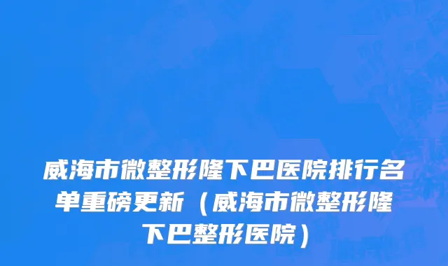 威海市微整形隆下巴医院排行名单重磅更新（威海市微整形隆下巴整形医院）