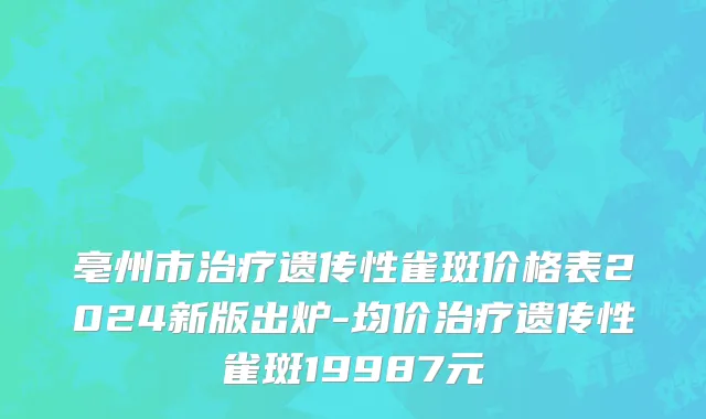 亳州市治疗遗传性雀斑价格表2024新版出炉-均价治疗遗传性雀斑19987元