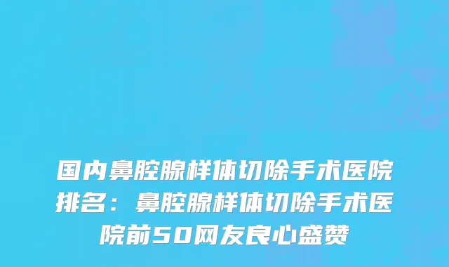国内鼻腔腺样体切除手术医院排名：鼻腔腺样体切除手术医院前50网友良心盛赞