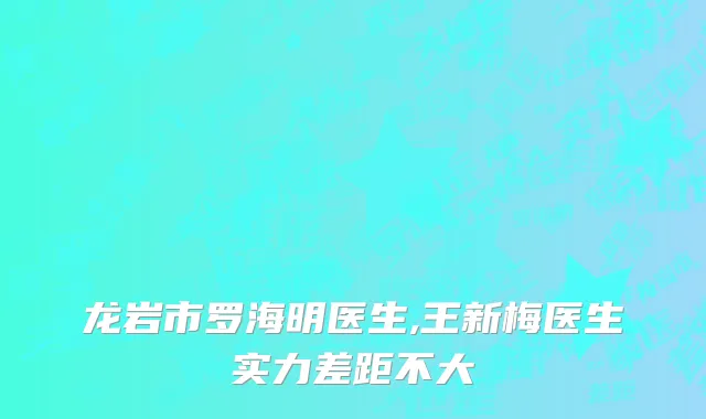 龙岩市罗海明医生,王新梅医生实力差距不大