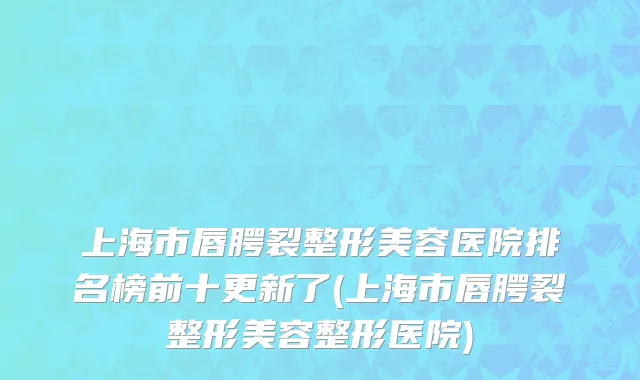 上海市唇腭裂整形美容医院排名榜前十更新了(上海市唇腭裂整形美容整形医院)