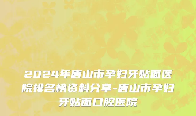 2024年唐山市孕妇牙贴面医院排名榜资料分享-唐山市孕妇牙贴面口腔医院