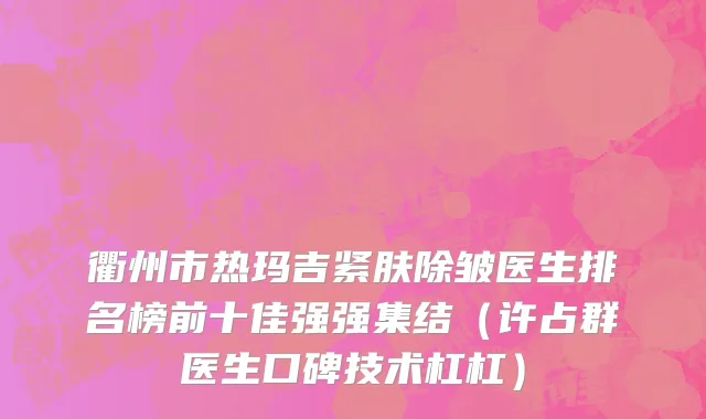 衢州市热玛吉紧肤除皱医生排名榜前十佳强强集结（许占群医生口碑技术杠杠）