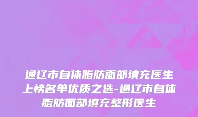 通辽市自体脂肪面部填充医生上榜名单优质之选-通辽市自体脂肪面部填充整形医生