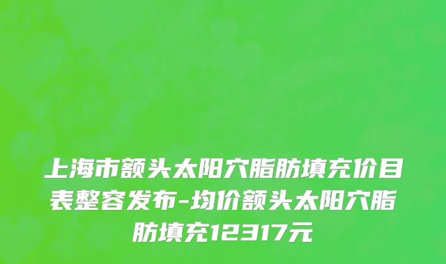 上海市额头太阳穴脂肪填充价目表整容发布-均价额头太阳穴脂肪填充12317元