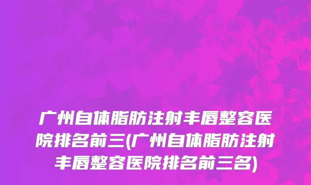 广州自体脂肪注射丰唇整容医院排名前三(广州自体脂肪注射丰唇整容医院排名前三名)