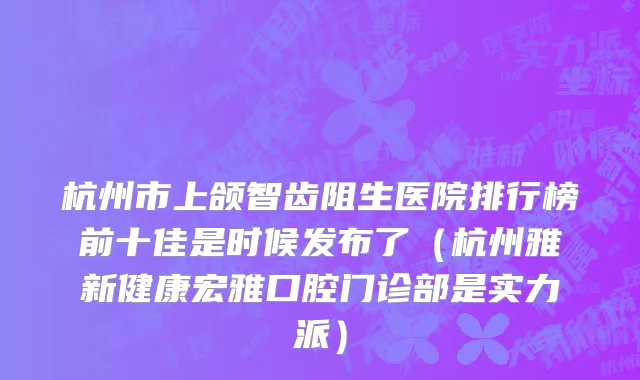 杭州市上颌智齿阻生医院排行榜前十佳是时候发布了（杭州雅新健康宏雅口腔门诊部是实力派）