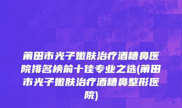 莆田市光子嫩肤治疗酒糟鼻医院排名榜前十佳专业之选(莆田市光子嫩肤治疗酒糟鼻整形医院)