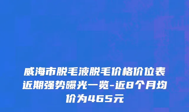 威海市脱毛液脱毛价格价位表近期强势曝光一览-近8个月均价为465元