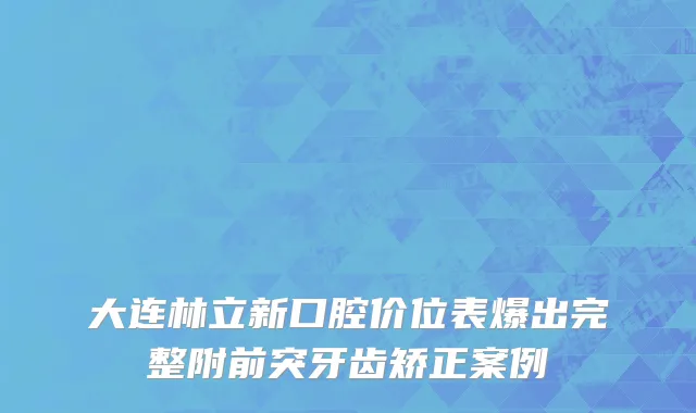 大连林立新口腔价位表爆出完整附前突牙齿矫正案例