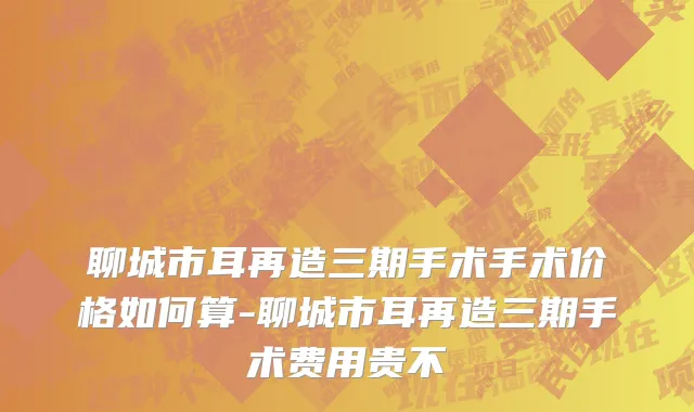 聊城市耳再造三期手术手术价格如何算-聊城市耳再造三期手术费用贵不