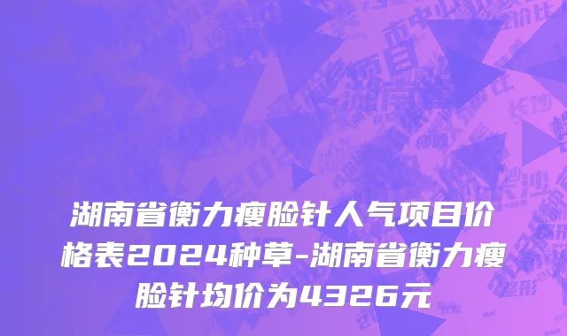 湖南省衡力瘦脸针人气项目价格表2024种草-湖南省衡力瘦脸针均价为4326元