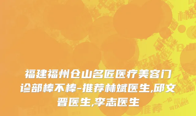 福建福州仓山名匠医疗美容门诊部棒不棒-推荐林斌医生,邱文晋医生,李志医生