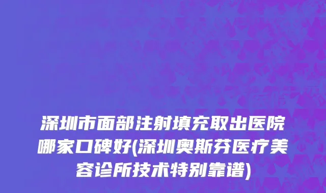 深圳市面部注射填充取出医院哪家口碑好(深圳奥斯芬医疗美容诊所技术特别靠谱)