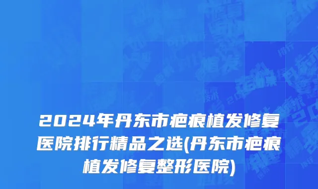 2024年丹东市疤痕植发修复医院排行精品之选(丹东市疤痕植发修复整形医院)