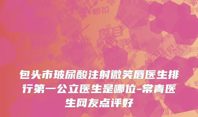 包头市玻尿酸注射微笑唇医生排行第一公立医生是哪位-常青医生网友点评好
