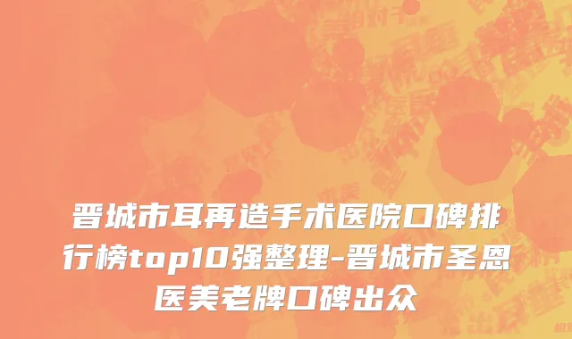 晋城市耳再造手术医院口碑排行榜top10强整理-晋城市圣恩医美老牌口碑出众