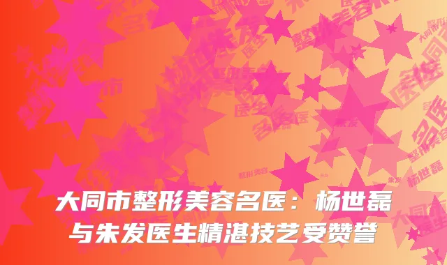大同市整形美容名医：杨世磊与朱发医生精湛技艺受赞誉