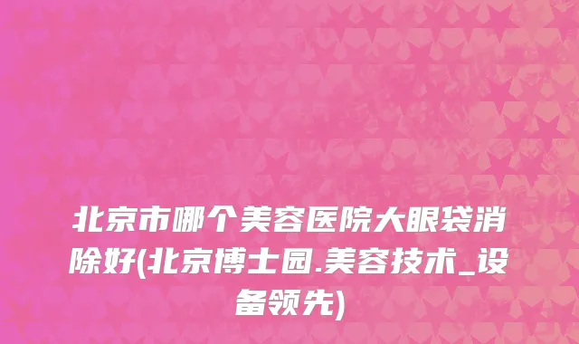 北京市哪个美容医院大眼袋消除好(北京博士园.美容技术_设备领先)