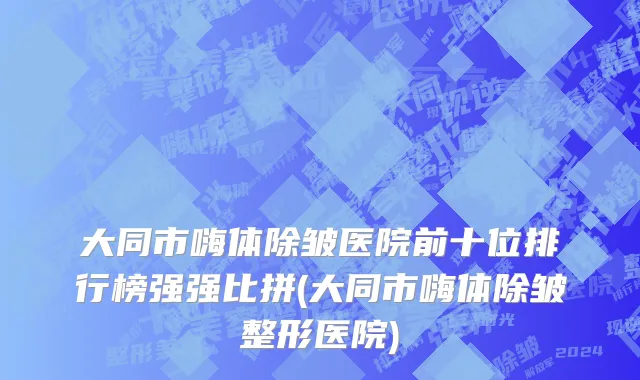 大同市嗨体除皱医院前十位排行榜强强比拼(大同市嗨体除皱整形医院)